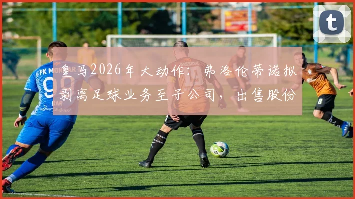 皇马2026年大动作:弗洛伦蒂诺拟剥离足球业务至子公司,出售股份引热议