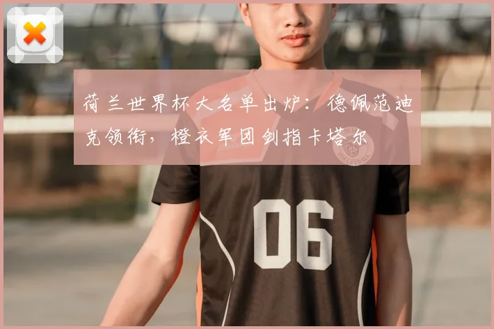 荷兰世界杯大名单出炉:德佩范迪克领衔,橙衣军团剑指卡塔尔