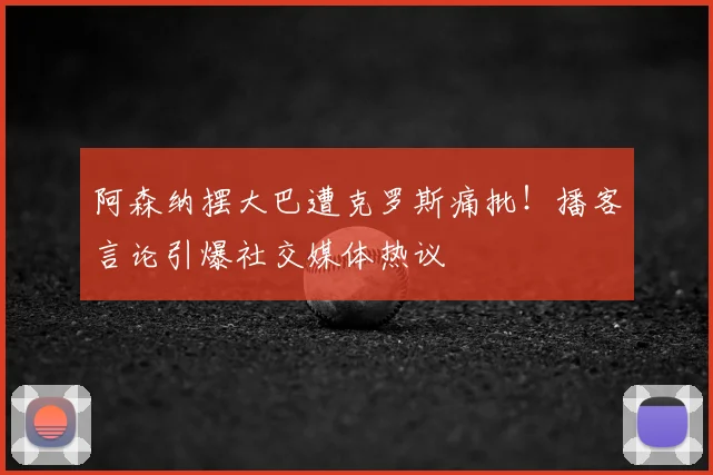 阿森纳摆大巴遭克罗斯痛批!播客言论引爆社交媒体热议