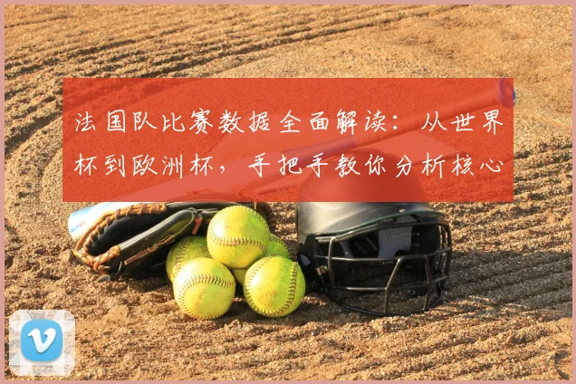 法国队比赛数据全面解读:从世界杯到欧洲杯,手把手教你分析核心统计