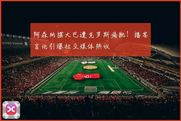 阿森纳摆大巴遭克罗斯痛批!播客言论引爆社交媒体热议
