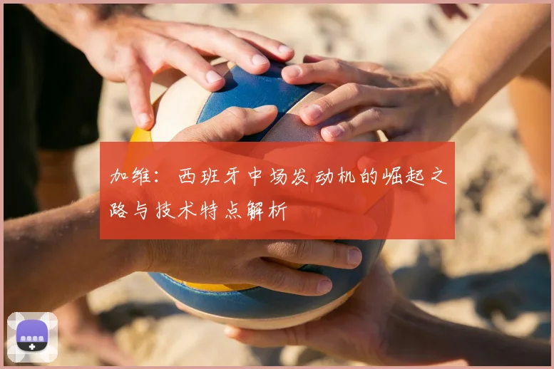 加维:西班牙中场发动机的崛起之路与技术特点解析